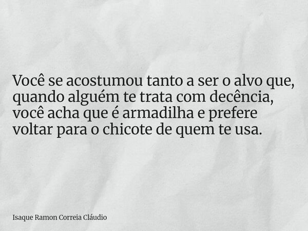 Você se acostumou tanto a ser o alvo que, quando alguém te trata com decência, você acha que é armadilha e prefere voltar para o chicote de quem te usa.... Frase de Isaque Ramon Correia Cláudio.