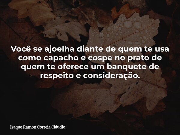 Você se ajoelha diante de quem te usa como capacho e cospe no prato de quem te oferece um banquete de respeito e consideração.... Frase de Isaque Ramon Correia Cláudio.