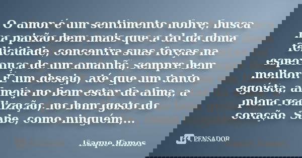 O amor é um sentimento nobre, busca na paixão bem mais que a tal da dona felicidade, concentra suas forças na esperança de um amanhã, sempre bem melhor. É um de... Frase de Isaque Ramos.