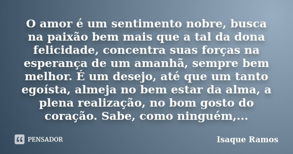 O amor é um sentimento nobre, busca na paixão bem mais que a tal da dona felicidade, concentra suas forças na esperança de um amanhã, sempre bem melhor. É um de... Frase de Isaque Ramos.