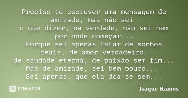 Preciso te escrever uma mensagem de amizade, mas não sei o que dizer, na verdade, não sei nem por onde começar... Porque sei apenas falar de sonhos reais, de am... Frase de Isaque Ramos.