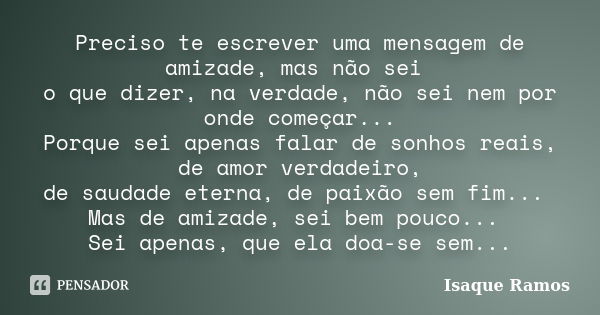 Preciso te escrever uma mensagem de amizade, mas não sei o que dizer, na verdade, não sei nem por onde começar... Porque sei apenas falar de sonhos reais, de am... Frase de Isaque Ramos.