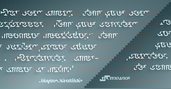 Pra ser amor, tem que ser recíproco. Tem que conter as mesmas medidas; tem que valer pras duas partes... Portanto, amo-te como amas a mim!... Frase de Isaque Sardinha.