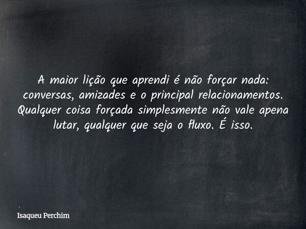 A maior lição que aprendi é não forçar nada: conversas, amizades e o principal relacionamentos. Qualquer coisa forçada simplesmente não vale apena lutar, qualqu... Frase de Isaqueu Perchim.