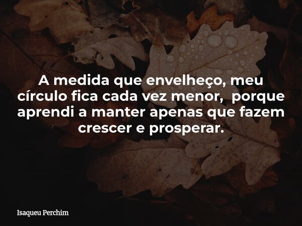 A medida que envelheço, meu círculo fica cada vez menor, porque aprendi a manter apenas que fazem crescer e prosperar.... Frase de Isaqueu Perchim.