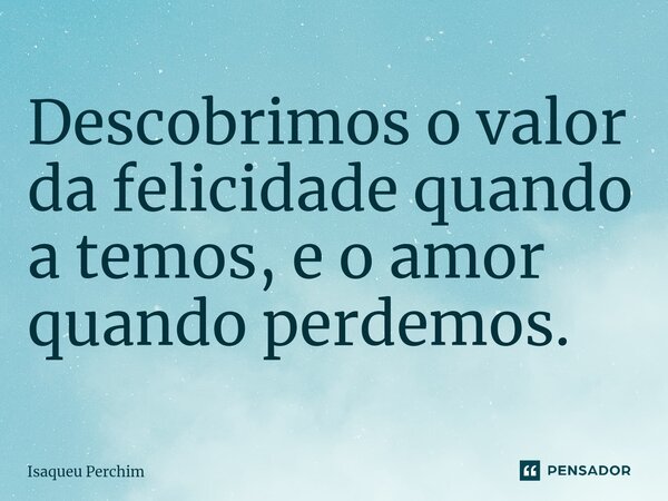 ⁠Descobrimos o valor da felicidade quando a temos, e o amor quando perdemos.... Frase de Isaqueu Perchim.