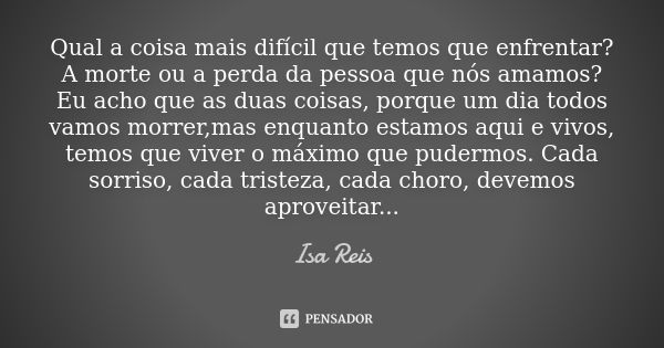 Qual a coisa mais difícil que temos que enfrentar? A morte ou a perda da pessoa que nós amamos? Eu acho que as duas coisas, porque um dia todos vamos morrer,mas... Frase de Isa Reis.