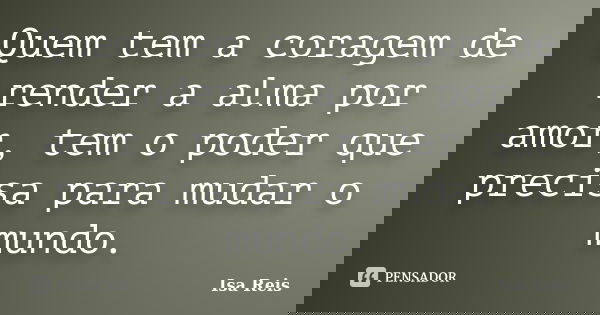 Quem tem a coragem de render a alma por amor, tem o poder que precisa para mudar o mundo.... Frase de Isa Reis.