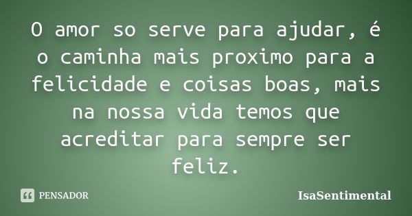 O amor so serve para ajudar, é o caminha mais proximo para a felicidade e coisas boas, mais na nossa vida temos que acreditar para sempre ser feliz.... Frase de IsaSentimental.