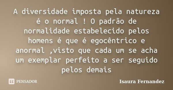 A diversidade imposta pela natureza é o normal ! O padrão de normalidade estabelecido pelos homens é que é egocêntrico e anormal ,visto que cada um se acha um e... Frase de Isaura Fernandez.