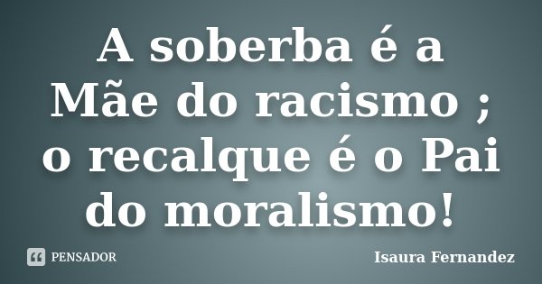 A soberba é a Mãe do racismo ; o recalque é o Pai do moralismo!... Frase de Isaura Fernandez.
