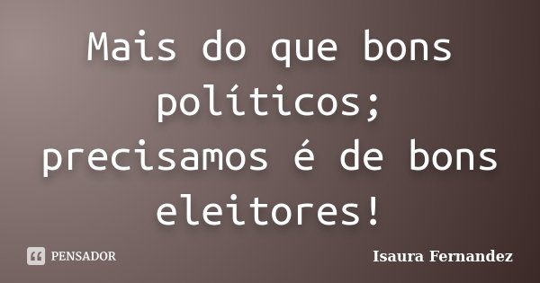 Mais do que bons políticos; precisamos é de bons eleitores!... Frase de Isaura Fernandez.