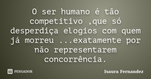 O ser humano é tão competitivo ,que só desperdiça elogios com quem já morreu ...exatamente por não representarem concorrência.... Frase de Isaura Fernandez.