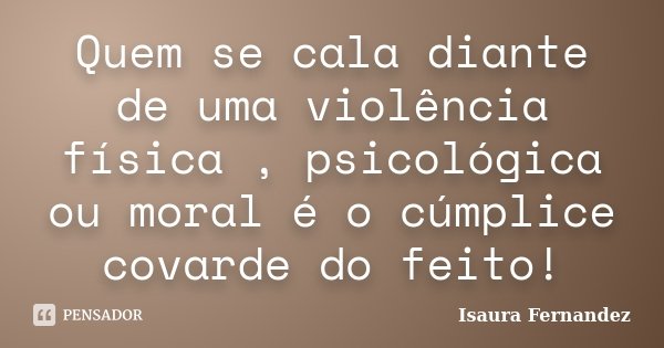 Quem se cala diante de uma violência física , psicológica ou moral é o cúmplice covarde do feito!... Frase de Isaura Fernandez.