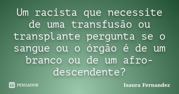 Um racista que necessite de uma transfusão ou transplante pergunta se o sangue ou o órgão é de um branco ou de um afro-descendente?... Frase de Isaura Fernandez.