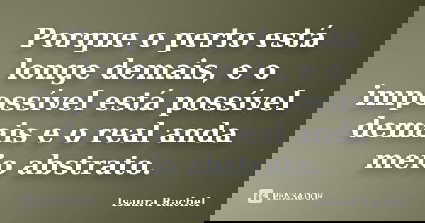 Porque o perto está longe demais, e o impossível está possível demais e o real anda meio abstrato.... Frase de Isaura Rachel.
