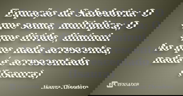 Equação da Sabedoria: O que soma, multiplica; O que divide, diminui. Ao que nada acrescenta, nada é acrescentado. (Isaura)... Frase de Isaura Theodoro.