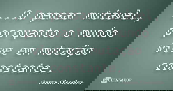 ...O pensar mutável, porquanto o mundo vive em mutação constante.... Frase de Isaura Theodoro.