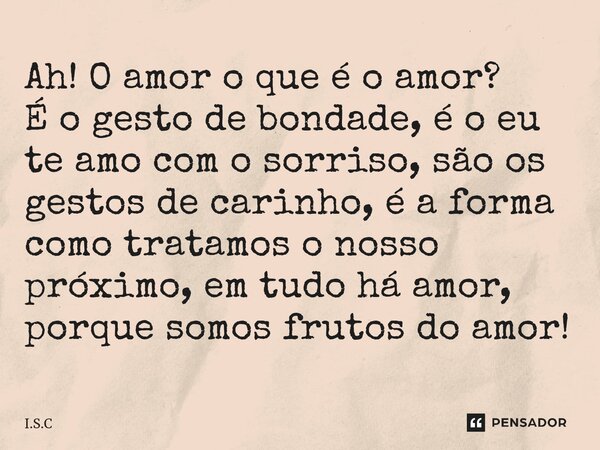 Ah! O amor o que é o amor?
É o gesto de bondade, é o eu te amo com o sorriso, são os gestos de carinho, é a forma como tratamos o nosso próximo, em tudo há amor... Frase de I.S.C.