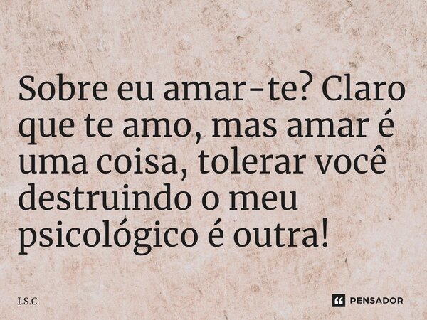 ⁠Sobre eu amar-te? Claro que te amo, mas amar é uma coisa, tolerar você destruindo o meu psicológico é outra!... Frase de I.S.C.