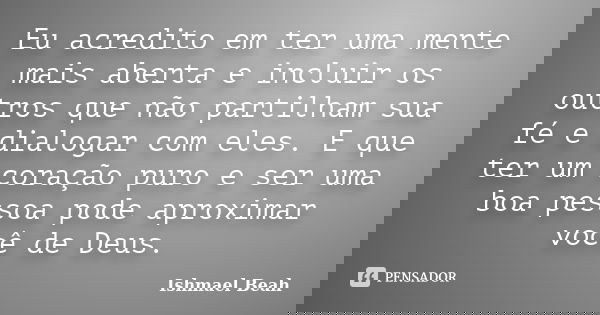 Eu acredito em ter uma mente mais aberta e incluir os outros que não partilham sua fé e dialogar com eles. E que ter um coração puro e ser uma boa pessoa pode a... Frase de Ishmael Beah.