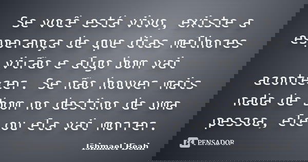 Se você está vivo, existe a esperança de que dias melhores virão e algo bom vai acontecer. Se não houver mais nada de bom no destino de uma pessoa, ele ou ela v... Frase de Ishmael Beah.