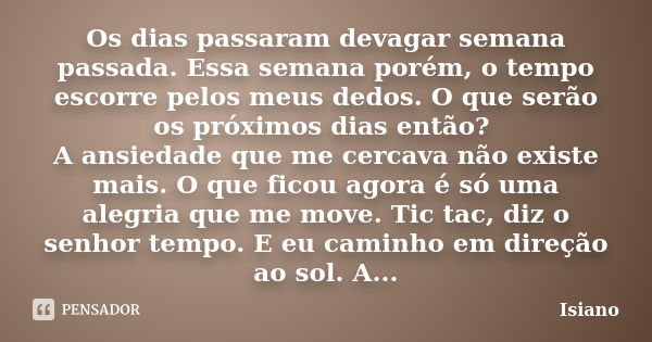 Os dias passaram devagar semana passada. Essa semana porém, o tempo escorre pelos meus dedos. O que serão os próximos dias então? A ansiedade que me cercava não... Frase de Isiano.