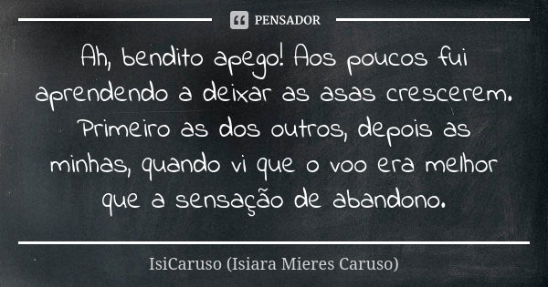 Ah, bendito apego! Aos poucos fui aprendendo a deixar as asas crescerem. Primeiro as dos outros, depois as minhas, quando vi que o voo era melhor que a sensação... Frase de IsiCaruso (Isiara Mieres Caruso).