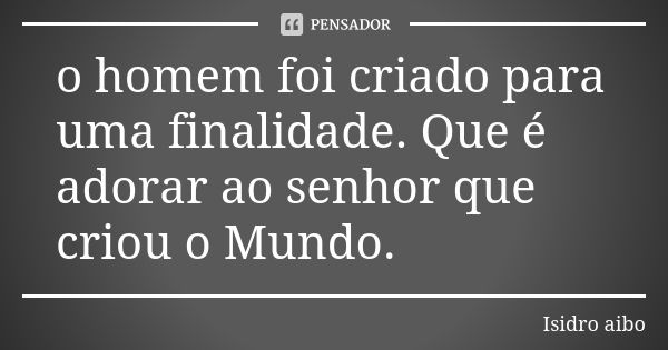 o homem foi criado para uma finalidade. Que é adorar ao senhor que criou o Mundo.... Frase de Isidro aibo.