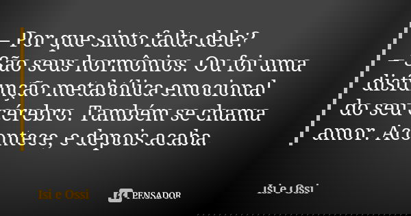 – Por que sinto falta dele?
– São seus hormônios. Ou foi uma disfunção metabólica emocional do seu cérebro. Também se chama amor. Acontece, e depois acaba.... Frase de Isi e Ossi.