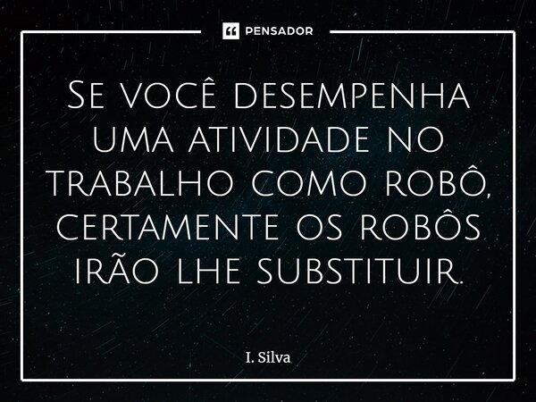⁠Se você desempenha uma atividade no trabalho como robô, certamente os robôs irão lhe substituir.... Frase de I. Silva.