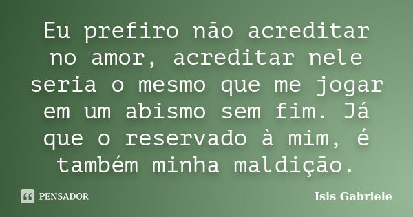 Eu prefiro não acreditar no amor, acreditar nele seria o mesmo que me jogar em um abismo sem fim. Já que o reservado à mim, é também minha maldição.... Frase de Isis Gabriele.