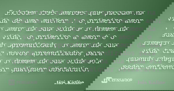 Existem três amores que passam na vida de uma mulher : o primeiro amor , o amor da sua vida e o homem da sua vida, o primeiro a amor é o começo do aprendizado, ... Frase de Isis Kaline.