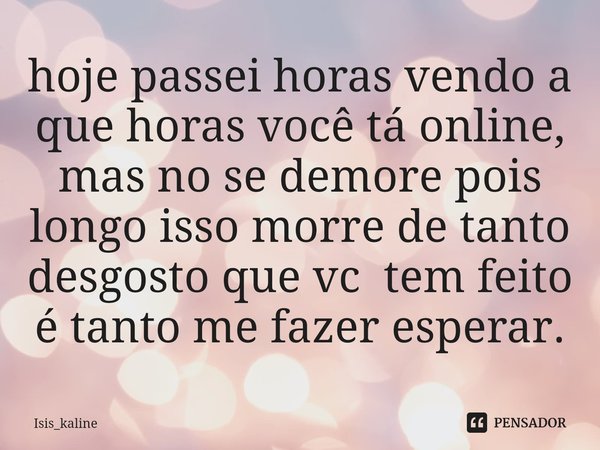 ⁠hoje passei horas vendo a que horas você tá online, mas no se demore pois longo isso morre de tanto desgosto que vc tem feito é tanto me fazer esperar.... Frase de Isis_kaline.