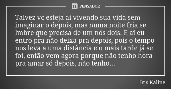 Talvez vc esteja aí vivendo sua vida sem imaginar o depois, mas numa noite fria se lmbre que precisa de um nós dois. E aí eu entro pra não deixa pra depois, poi... Frase de Isis Kaline.