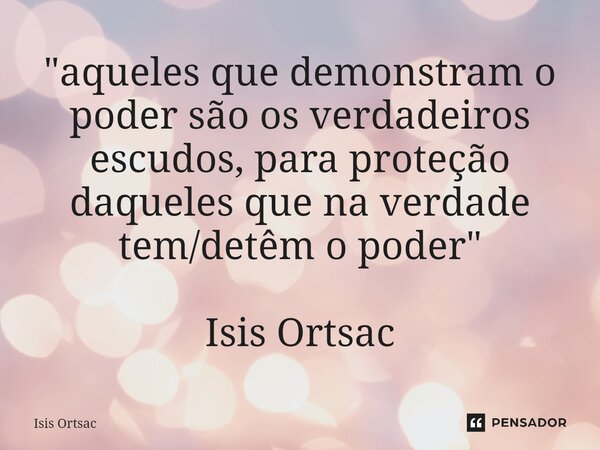 "⁠aqueles que demonstram o poder são os verdadeiros escudos, para proteção daqueles que na verdade tem/detêm o poder" Isis Ortsac... Frase de Isis Ortsac.