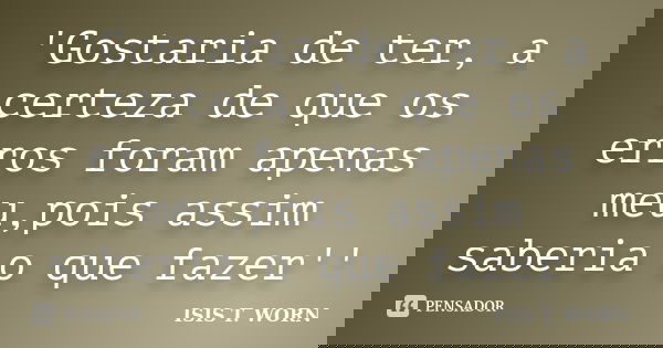 'Gostaria de ter, a certeza de que os erros foram apenas meu,pois assim saberia o que fazer''... Frase de ISIS T. WORN.