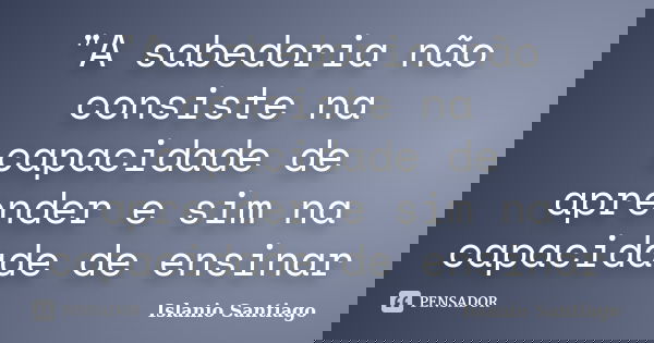 "A sabedoria não consiste na capacidade de aprender e sim na capacidade de ensinar... Frase de Islanio Santiago.