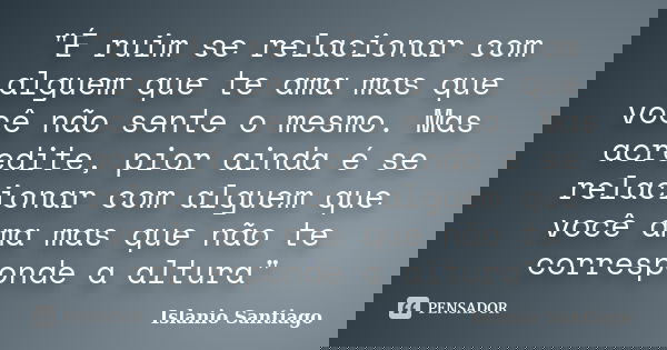"É ruim se relacionar com alguem que te ama mas que você não sente o mesmo. Mas acredite, pior ainda é se relacionar com alguem que você ama mas que não te... Frase de Islanio Santiago.