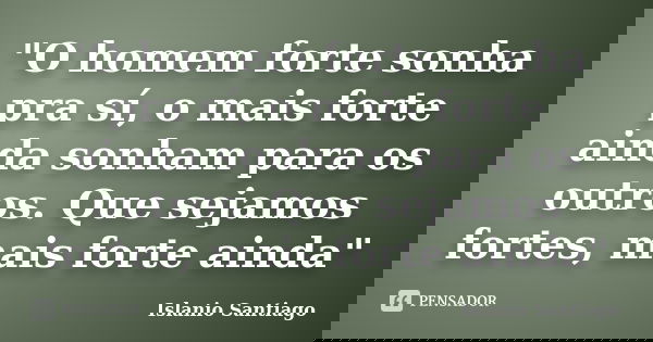 "O homem forte sonha pra sí, o mais forte ainda sonham para os outros. Que sejamos fortes, mais forte ainda"... Frase de Islanio Santiago.