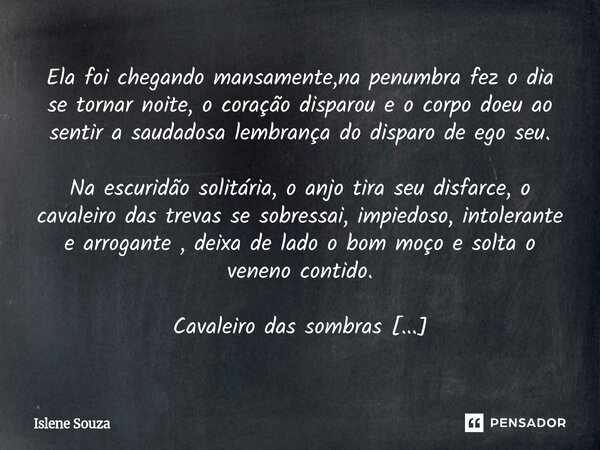 Ela foi chegando mansamente,na penumbra fez o dia se tornar noite, o coração disparou e o corpo doeu ao sentir a saudadosa lembrança do disparo de ego seu. Na ... Frase de Islene souza.