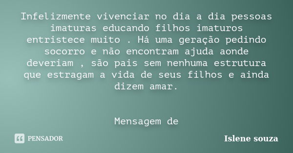 Infelizmente vivenciar no dia a dia pessoas imaturas educando filhos imaturos entristece muito . Há uma geração pedindo socorro e não encontram ajuda aonde deve... Frase de Islene Souza.