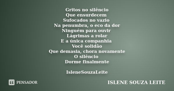 Gritos no silêncio Que ensurdecem Sufocados no vazio Na penumbra, o eco da dor Ninguém para ouvir Lágrimas a rolar E a única companhia Você solidão Que demasia,... Frase de Islene Souza Leite.