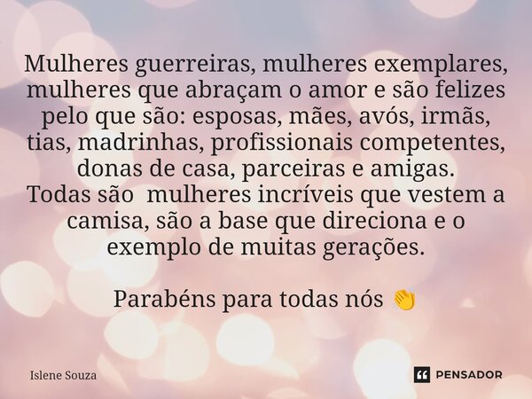 ⁠Mulheres guerreiras, mulheres exemplares, mulheres que abraçam o amor e são felizes pelo que são: esposas, mães, avós, irmãs, tias, madrinhas, profissionais co... Frase de Islene souza.