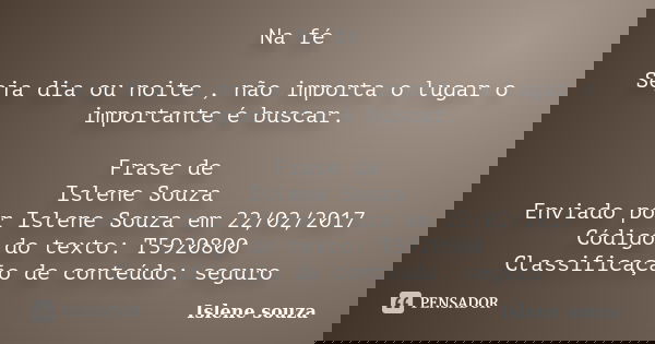 Na fé Seja dia ou noite , não importa o lugar o importante é buscar. Frase de Islene Souza Enviado por Islene Souza em 22/02/2017 Código do texto: T5920800 Clas... Frase de Islene Souza.