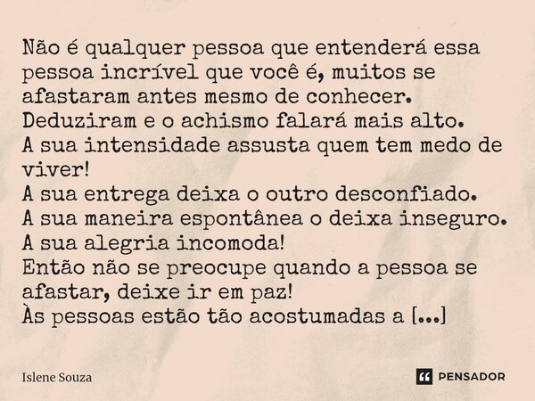 Não é qualquer pessoa que entenderá essa pessoa incrível que você é, muitos se afastaram antes mesmo de conhecer. Deduziram e o achismo falará mais alto. A sua... Frase de Islene souza.