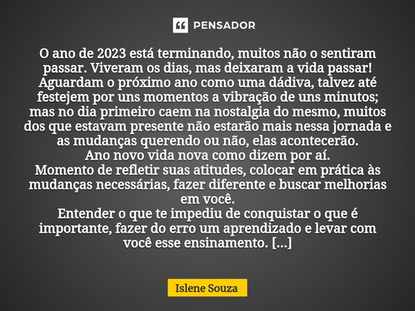 ⁠O ano de 2023 está terminando, muitos não o sentiram passar. Viveram os dias, mas deixaram a vida passar! Aguardam o próximo ano como uma dádiva, talvez até fe... Frase de Islene souza.