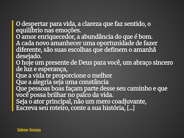 O despertar para vida, a clareza que faz sentido, o equilíbrio nas emoções. O amor enriquecedor, a abundância do que é bom. A cada novo amanhecer uma oportunida... Frase de Islene Souza.