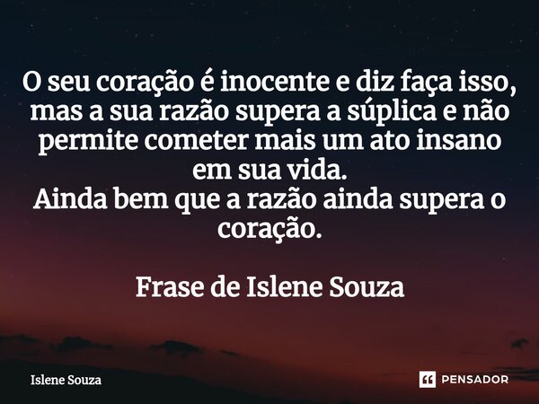 ⁠O seu coração é inocente e diz faça isso, mas a sua razão supera a súplica e não permite cometer mais um ato insano em sua vida. Ainda bem que a razão ainda su... Frase de Islene souza.