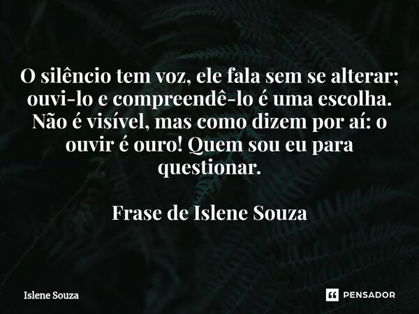 ⁠O silêncio tem voz, ele fala sem se alterar; ouvi-lo e compreendê-lo é uma escolha. Não é visível, mas como dizem por aí: o ouvir é ouro! Quem sou eu para ques... Frase de Islene souza.